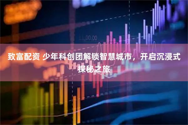 致富配资 少年科创团解锁智慧城市，开启沉浸式探秘之旅