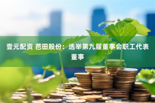 壹元配资 芭田股份：选举第九届董事会职工代表董事