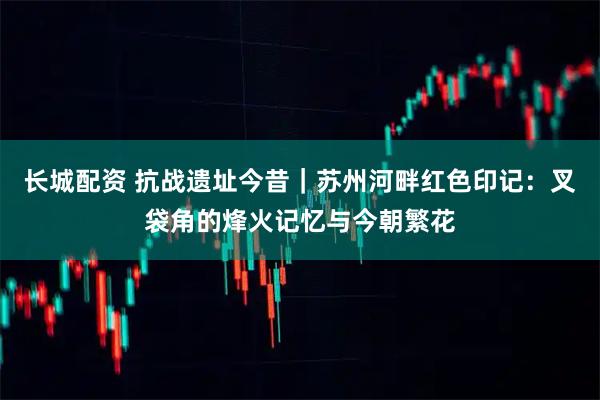 长城配资 抗战遗址今昔｜苏州河畔红色印记：叉袋角的烽火记忆与今朝繁花