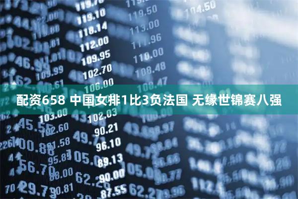 配资658 中国女排1比3负法国 无缘世锦赛八强
