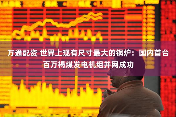 万通配资 世界上现有尺寸最大的锅炉：国内首台百万褐煤发电机组并网成功