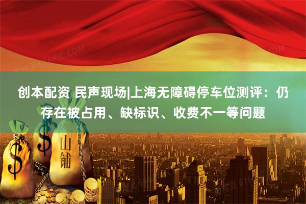 创本配资 民声现场|上海无障碍停车位测评：仍存在被占用、缺标识、收费不一等问题