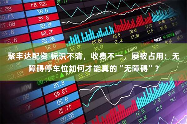 聚丰达配资 标识不清，收费不一，屡被占用：无障碍停车位如何才能真的“无障碍”？