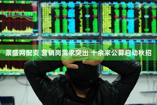 景盛网配资 营销岗需求突出 十余家公募启动秋招