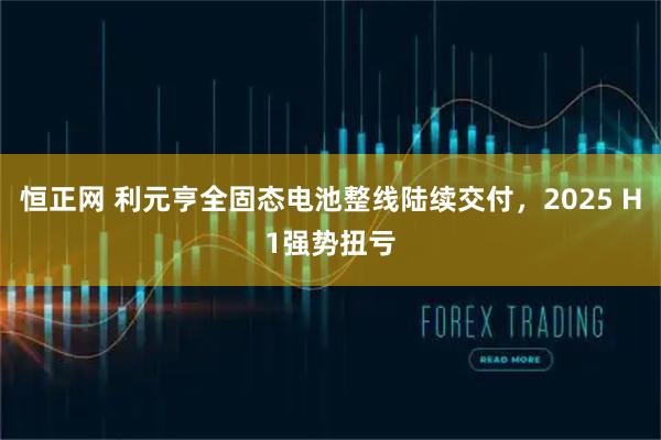恒正网 利元亨全固态电池整线陆续交付，2025 H1强势扭亏