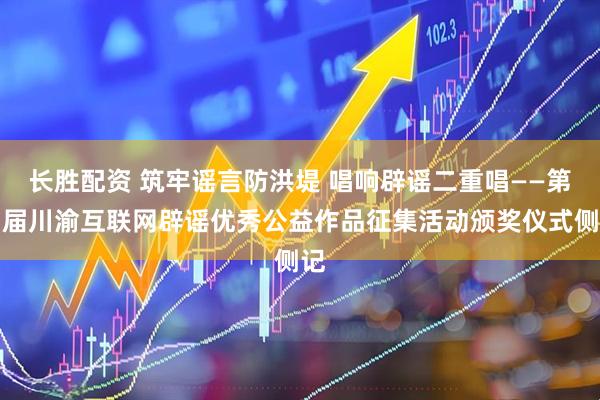 长胜配资 筑牢谣言防洪堤 唱响辟谣二重唱——第四届川渝互联网辟谣优秀公益作品征集活动颁奖仪式侧记