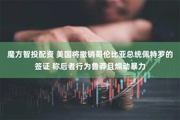 魔方智投配资 美国将撤销哥伦比亚总统佩特罗的签证 称后者行为鲁莽且煽动暴力