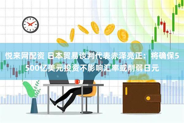 悦来网配资 日本贸易谈判代表赤泽亮正：将确保5500亿美元投资不影响汇率或削弱日元