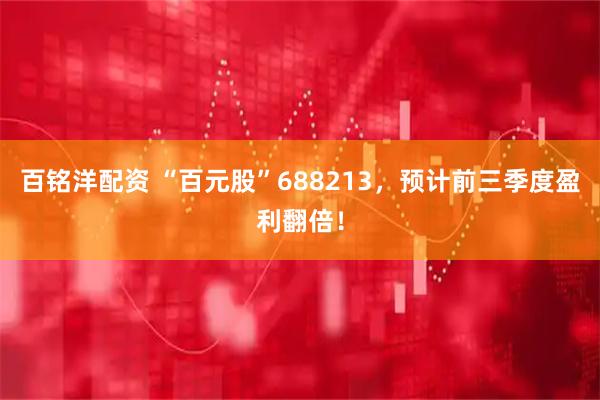 百铭洋配资 “百元股”688213，预计前三季度盈利翻倍！