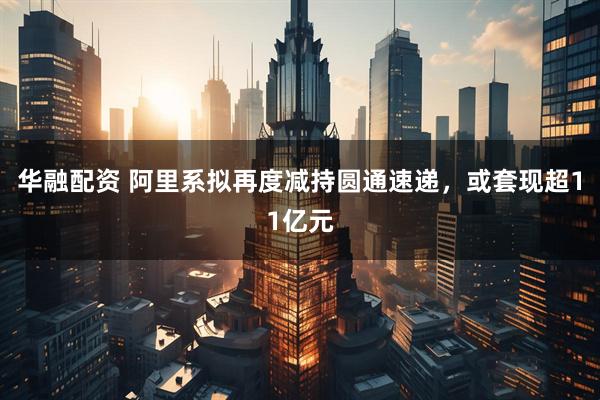 华融配资 阿里系拟再度减持圆通速递，或套现超11亿元