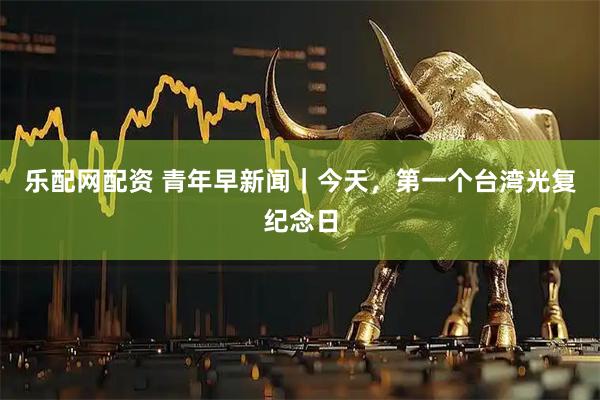 乐配网配资 青年早新闻｜今天，第一个台湾光复纪念日