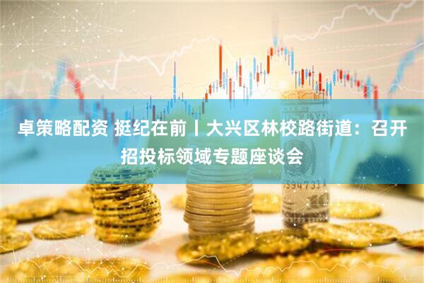 卓策略配资 挺纪在前丨大兴区林校路街道：召开招投标领域专题座谈会