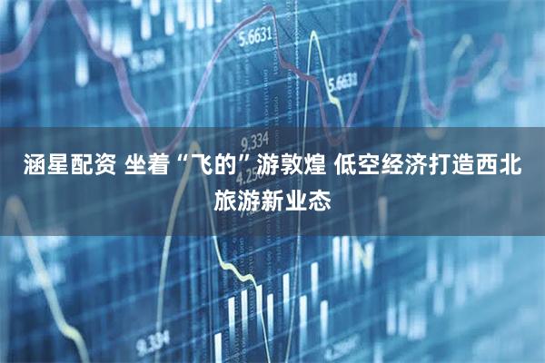 涵星配资 坐着“飞的”游敦煌 低空经济打造西北旅游新业态