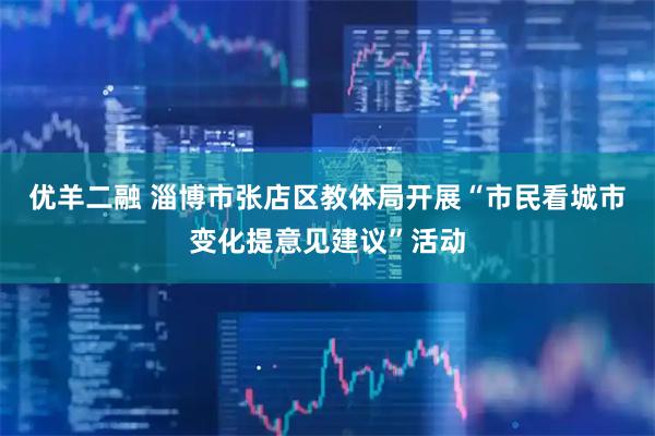 优羊二融 淄博市张店区教体局开展“市民看城市变化提意见建议”活动