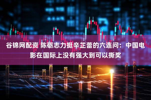 谷锦网配资 陈砺志力挺辛芷蕾的六连问：中国电影在国际上没有强大到可以撕奖