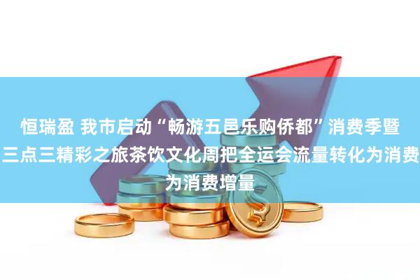 恒瑞盈 我市启动“畅游五邑乐购侨都”消费季暨江门三点三精彩之旅茶饮文化周把全运会流量转化为消费增量