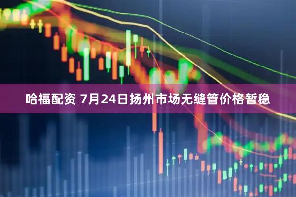 哈福配资 7月24日扬州市场无缝管价格暂稳