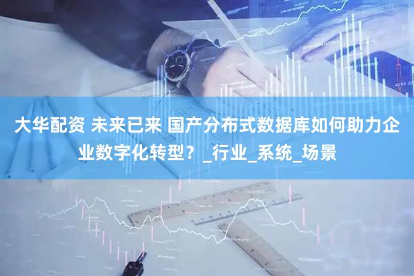 大华配资 未来已来 国产分布式数据库如何助力企业数字化转型？_行业_系统_场景