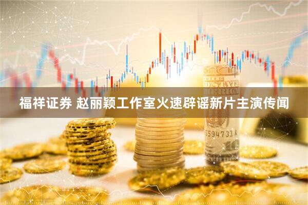 福祥证券 赵丽颖工作室火速辟谣新片主演传闻