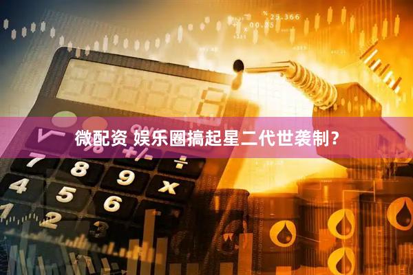 微配资 娱乐圈搞起星二代世袭制？