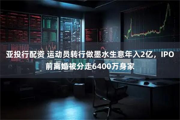 亚投行配资 运动员转行做墨水生意年入2亿，IPO前离婚被分走6400万身家