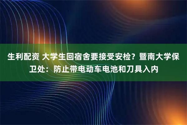 生利配资 大学生回宿舍要接受安检？暨南大学保卫处：防止带电动车电池和刀具入内