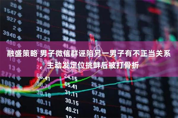 融盛策略 男子微信群诬陷另一男子有不正当关系，主动发定位挑衅后被打骨折