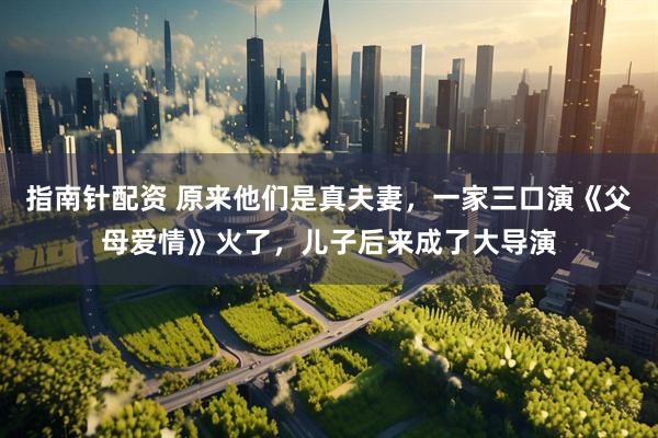 指南针配资 原来他们是真夫妻，一家三口演《父母爱情》火了，儿子后来成了大导演