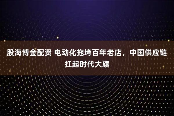 股海博金配资 电动化拖垮百年老店，中国供应链扛起时代大旗