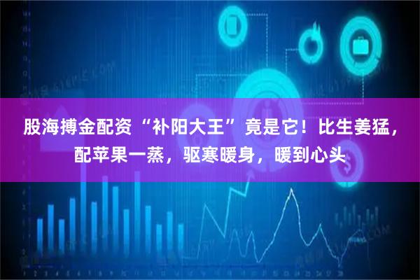 股海搏金配资 “补阳大王” 竟是它！比生姜猛，配苹果一蒸，驱寒暖身，暖到心头