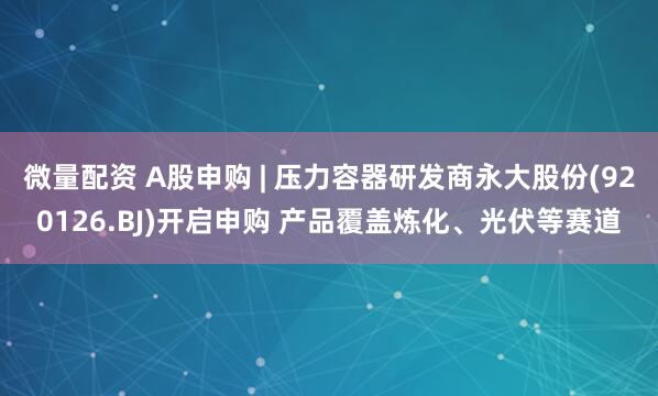 微量配资 A股申购 | 压力容器研发商永大股份(920126.BJ)开启申购 产品覆盖炼化、光伏等赛道